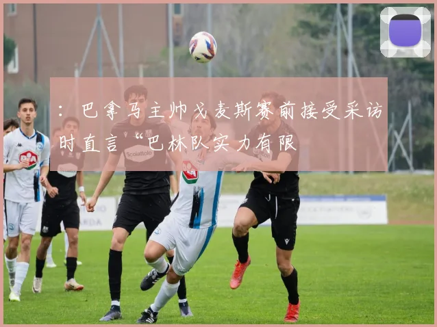：巴拿马主帅戈麦斯赛前接受采访时直言“巴林队实力有限