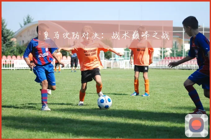 皇马攻防对决：战术巅峰之战