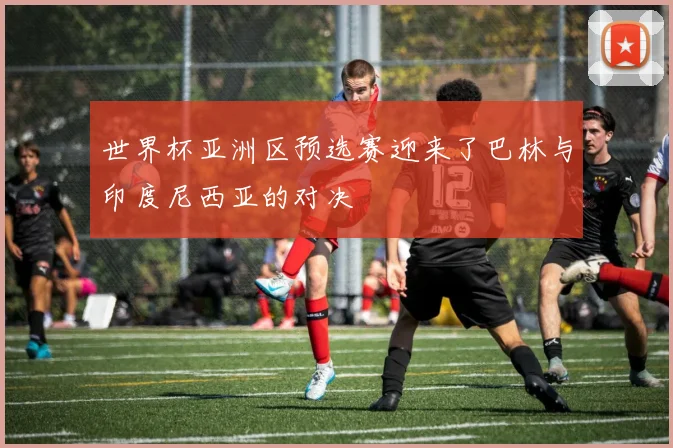 世界杯亚洲区预选赛迎来了巴林与印度尼西亚的对决
