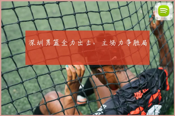 深圳男篮全力出击，主场力争胜局