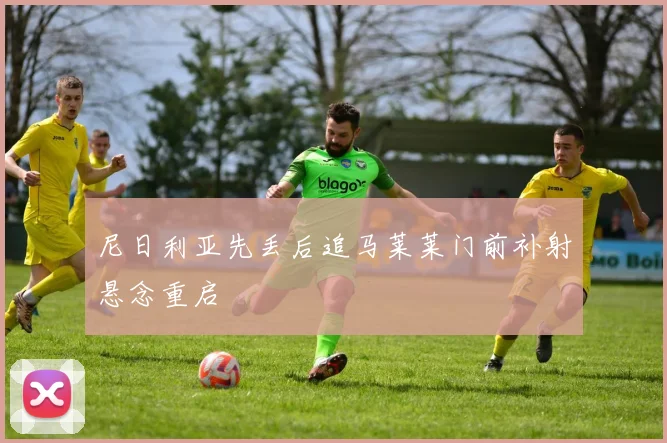 尼日利亚先丢后追马莱莱门前补射悬念重启