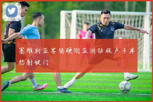 塞维利亚客场硬刚亚洲劲旅卢卡库怒射破门