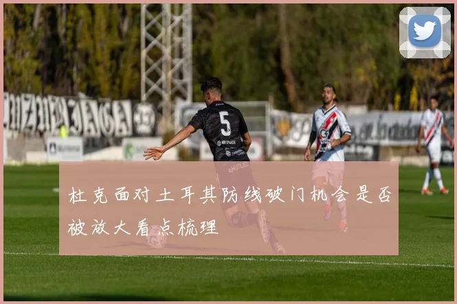 杜克面对土耳其防线破门机会是否被放大看点梳理