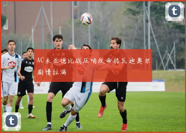 AC米兰德比战压哨改命格瓦迪奥尔剧情拉满