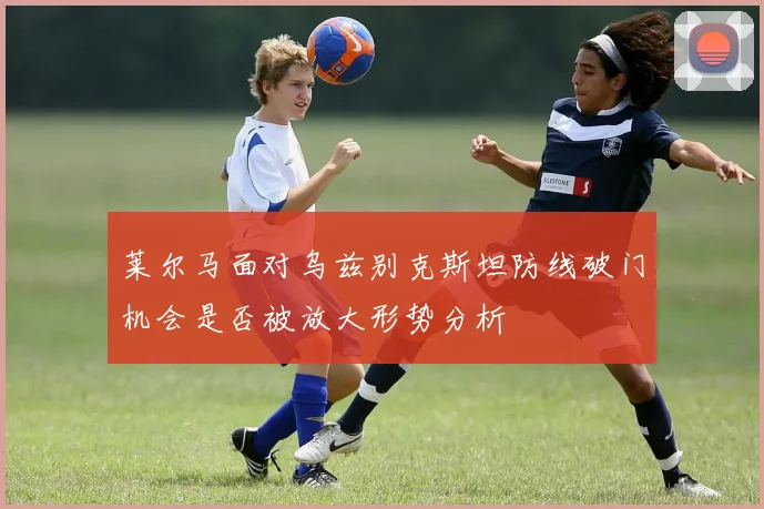 莱尔马面对乌兹别克斯坦防线破门机会是否被放大形势分析