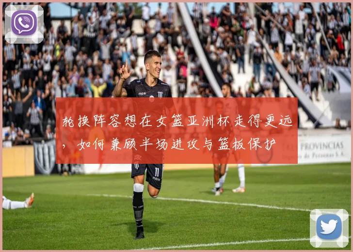 轮换阵容想在女篮亚洲杯走得更远，如何兼顾半场进攻与篮板保护