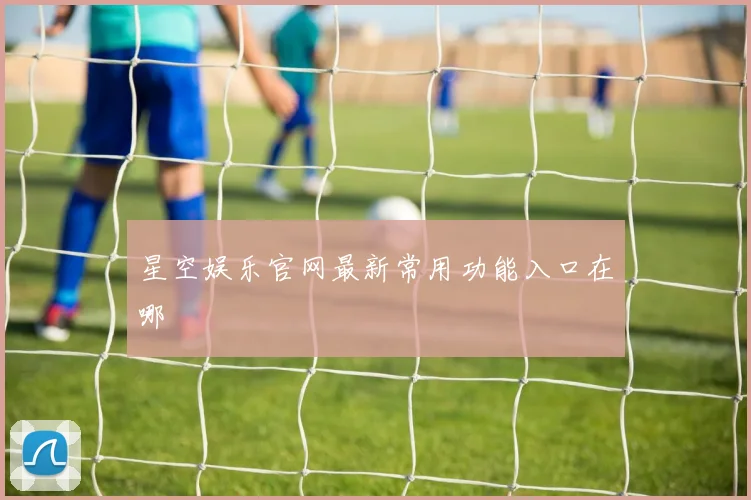 星空娱乐官网最新常用功能入口在哪