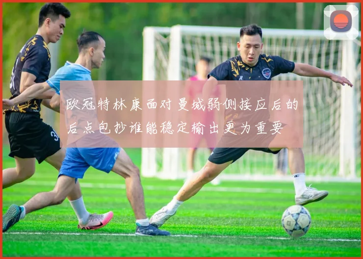 欧冠特林康面对曼城弱侧接应后的后点包抄谁能稳定输出更为重要