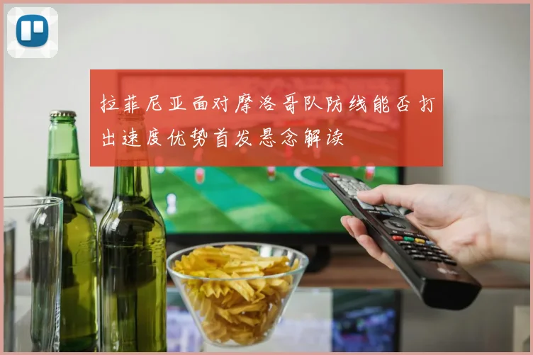 拉菲尼亚面对摩洛哥队防线能否打出速度优势首发悬念解读