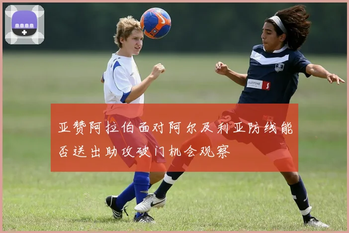 亚赞阿拉伯面对阿尔及利亚防线能否送出助攻破门机会观察