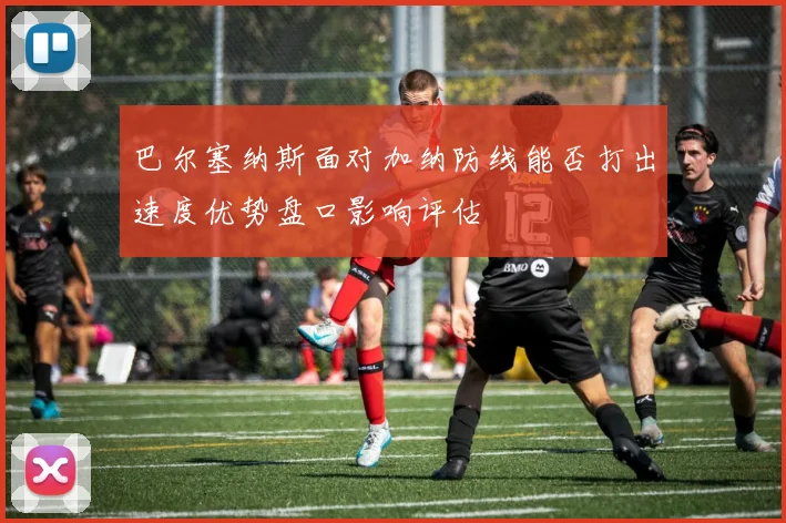 巴尔塞纳斯面对加纳防线能否打出速度优势盘口影响评估