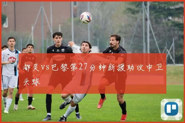 都灵vs巴黎第27分钟新援助攻中卫头球
