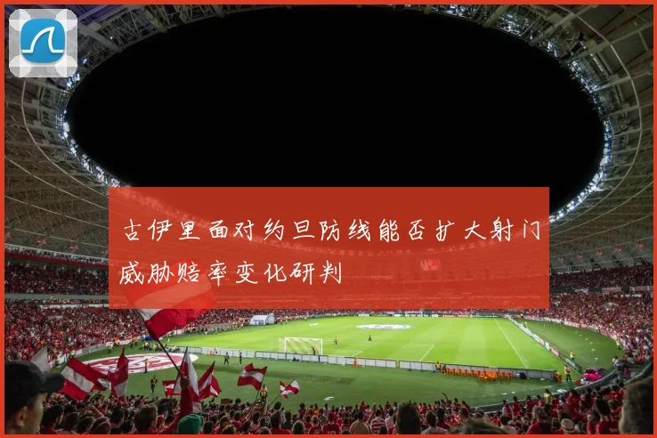 古伊里面对约旦防线能否扩大射门威胁赔率变化研判