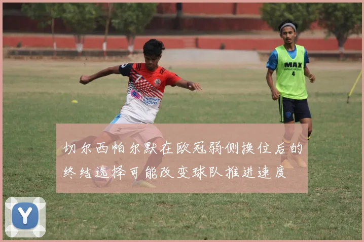 切尔西帕尔默在欧冠弱侧换位后的终结选择可能改变球队推进速度