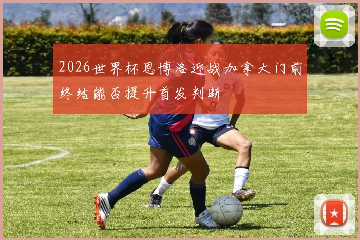 2026世界杯恩博洛迎战加拿大门前终结能否提升首发判断